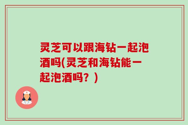 灵芝可以跟海钻一起泡酒吗(灵芝和海钻能一起泡酒吗？)-第1张图片-卓越灵芝孢子粉