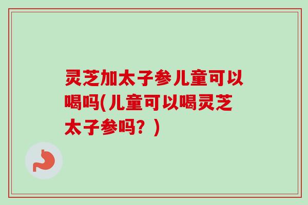 灵芝加太子参儿童可以喝吗(儿童可以喝灵芝太子参吗？)-第1张图片-卓越灵芝孢子粉
