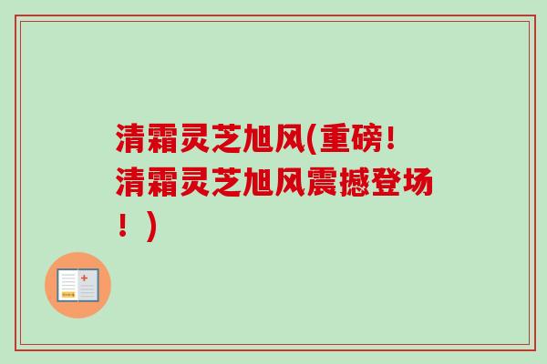 清霜灵芝旭风(重磅！清霜灵芝旭风震撼登场！)-第1张图片-卓越灵芝孢子粉