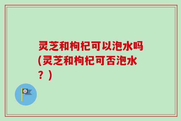 灵芝和枸杞可以泡水吗(灵芝和枸杞可否泡水?)-第1张图片-卓越灵芝孢子粉 灵芝和枸杞可以泡水吗(灵芝和枸杞可否泡水?)-第1张图片-卓越灵芝孢子粉