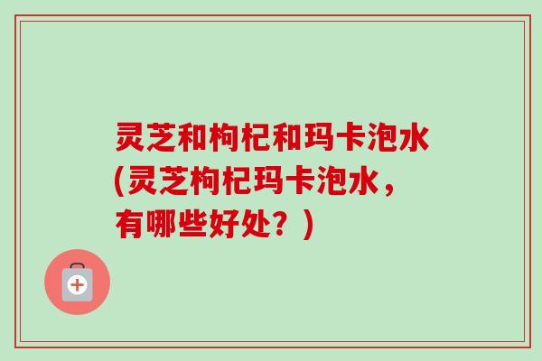 灵芝和枸杞和玛卡泡水(灵芝枸杞玛卡泡水,有哪些好处?)-第1张图片-卓越灵芝孢子粉 灵芝和枸杞和玛卡泡水(灵芝枸杞玛卡泡水,有哪些好处?)-第1张图片-卓越灵芝孢子粉