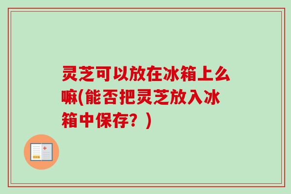 灵芝可以放在冰箱上么嘛(能否把灵芝放入冰箱中保存？)-第1张图片-卓越灵芝孢子粉