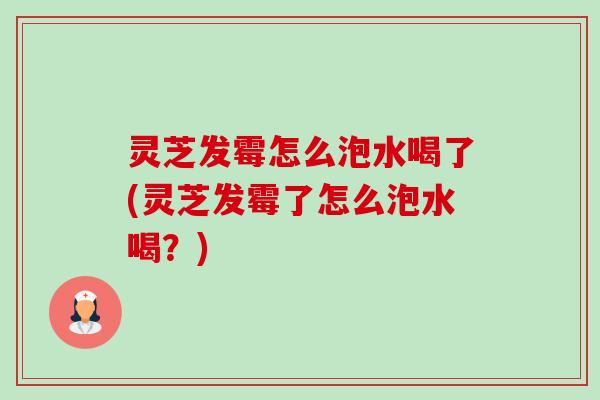 灵芝发霉怎么泡水喝了(灵芝发霉了怎么泡水喝？)-第1张图片-卓越灵芝孢子粉