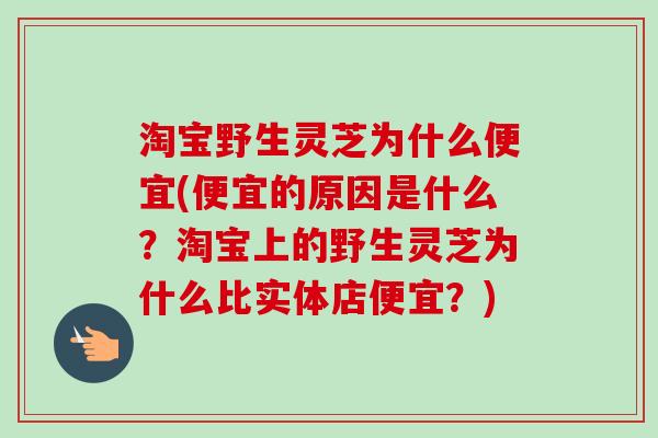 淘宝野生灵芝为什么便宜(便宜的原因是什么?淘宝上的野生灵芝为什么比实体店便宜?)-第1张图片-卓越灵芝孢子粉 淘宝野生灵芝为什么便宜(便宜的原因是什么?淘宝上的野生灵芝为什么比实体店便宜?)-第1张图片-卓越灵芝孢子粉