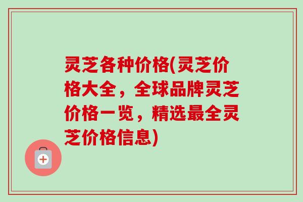 灵芝各种价格(灵芝价格大全，全球品牌灵芝价格一览，精选最全灵芝价格信息)-第1张图片-卓越灵芝孢子粉