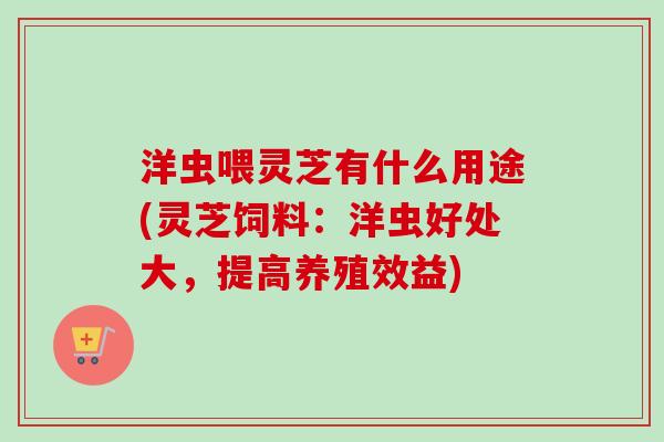 洋虫喂灵芝有什么用途(灵芝饲料：洋虫好处大，提高养殖效益)-第1张图片-卓越灵芝孢子粉