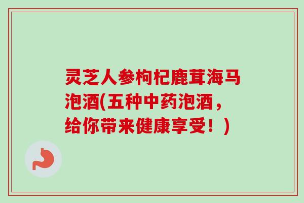 灵芝人参枸杞鹿茸海马泡酒(五种中药泡酒,给你带来健康享受!)-第1张图片-卓越灵芝孢子粉 灵芝人参枸杞鹿茸海马泡酒(五种中药泡酒,给你带来健康享受!)-第1张图片-卓越灵芝孢子粉