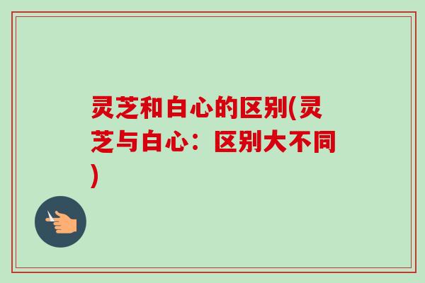 灵芝和白心的区别(灵芝与白心:区别大不同)-第1张图片-卓越灵芝孢子粉 灵芝和白心的区别(灵芝与白心:区别大不同)-第1张图片-卓越灵芝孢子粉