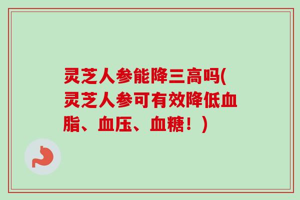 灵芝人参能降三高吗(灵芝人参可有效降低血脂、血压、血糖！)-第1张图片-卓越灵芝孢子粉