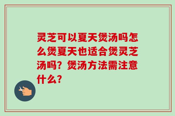 灵芝可以夏天煲汤吗怎么煲夏天也适合煲灵芝汤吗?煲汤方法需注意什么?-第1张图片-卓越灵芝孢子粉 灵芝可以夏天煲汤吗怎么煲夏天也适合煲灵芝汤吗?煲汤方法需注意什么?-第1张图片-卓越灵芝孢子粉