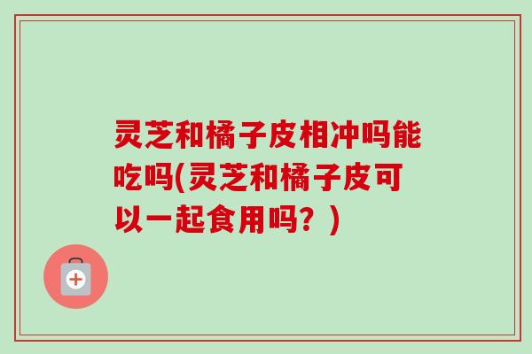 灵芝和橘子皮相冲吗能吃吗(灵芝和橘子皮可以一起食用吗？)-第1张图片-卓越灵芝孢子粉