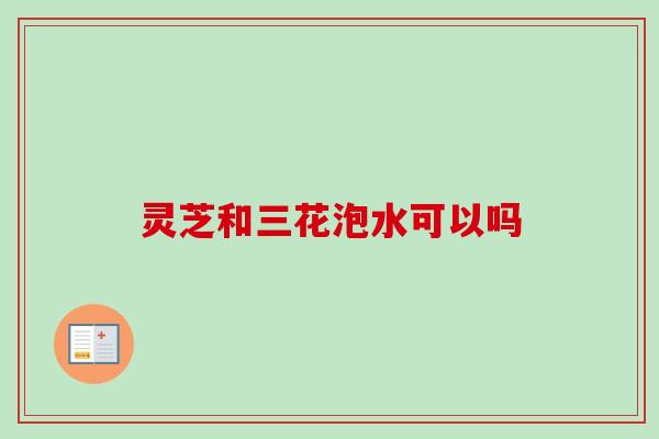 灵芝和三花泡水可以吗-第1张图片-卓越灵芝孢子粉