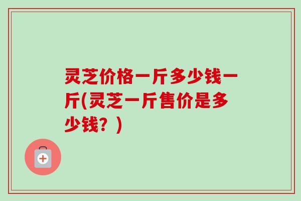 灵芝价格一斤多少钱一斤(灵芝一斤售价是多少钱？)-第1张图片-卓越灵芝孢子粉
