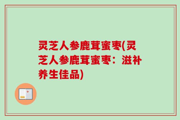 灵芝人参鹿茸蜜枣(灵芝人参鹿茸蜜枣:滋补养生佳品)-第1张图片-卓越灵芝孢子粉 灵芝人参鹿茸蜜枣(灵芝人参鹿茸蜜枣:滋补养生佳品)-第1张图片-卓越灵芝孢子粉