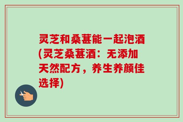 灵芝和桑葚能一起泡酒(灵芝桑葚酒：无添加天然配方，养生养颜佳选择)-第1张图片-卓越灵芝孢子粉