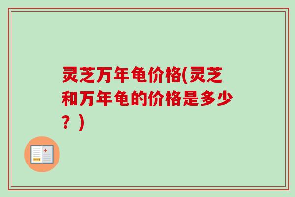 灵芝万年龟价格(灵芝和万年龟的价格是多少？)-第1张图片-卓越灵芝孢子粉