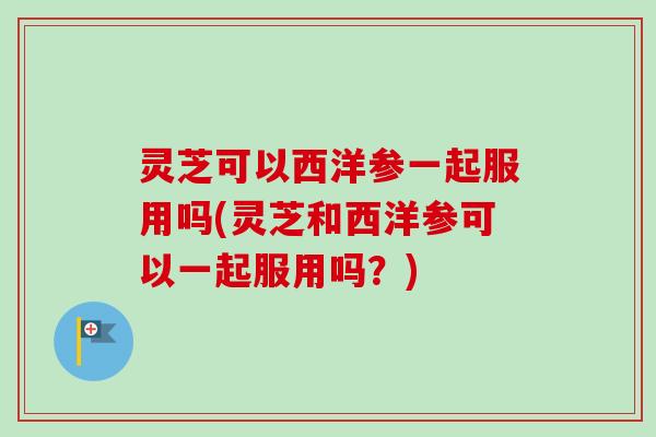 灵芝可以西洋参一起服用吗(灵芝和西洋参可以一起服用吗？)-第1张图片-卓越灵芝孢子粉