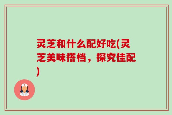 灵芝和什么配好吃(灵芝美味搭档，探究佳配)-第1张图片-卓越灵芝孢子粉