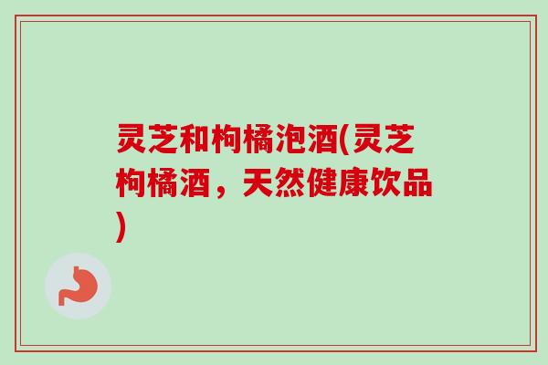 灵芝和枸橘泡酒(灵芝枸橘酒,天然健康饮品)-第1张图片-卓越灵芝孢子粉 灵芝和枸橘泡酒(灵芝枸橘酒,天然健康饮品)-第1张图片-卓越灵芝孢子粉