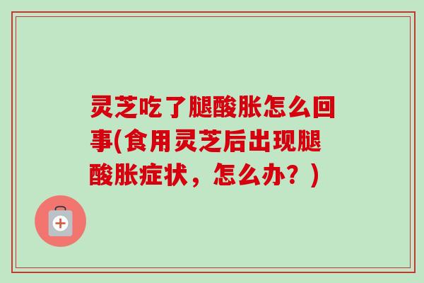 灵芝吃了腿酸胀怎么回事(食用灵芝后出现腿酸胀症状，怎么办？)-第1张图片-卓越灵芝孢子粉