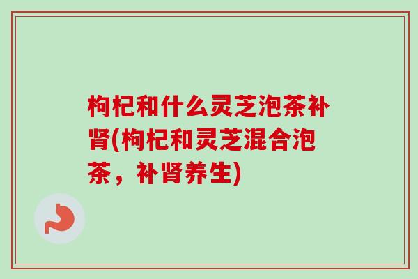 枸杞和什么灵芝泡茶补肾(枸杞和灵芝混合泡茶,补肾养生)-第1张图片-卓越灵芝孢子粉 枸杞和什么灵芝泡茶补肾(枸杞和灵芝混合泡茶,补肾养生)-第1张图片-卓越灵芝孢子粉