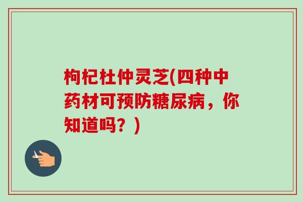 枸杞杜仲灵芝(四种中药材可预防糖尿病,你知道吗?)-第1张图片-卓越灵芝孢子粉 枸杞杜仲灵芝(四种中药材可预防糖尿病,你知道吗?)-第1张图片-卓越灵芝孢子粉