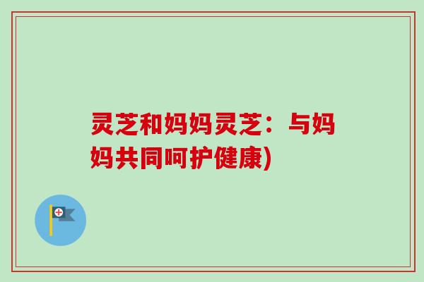 灵芝和妈妈灵芝:与妈妈共同呵护健康)-第1张图片-卓越灵芝孢子粉 灵芝和妈妈灵芝:与妈妈共同呵护健康)-第1张图片-卓越灵芝孢子粉