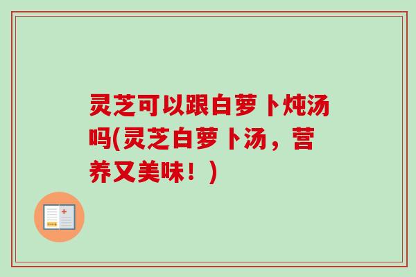 灵芝可以跟白萝卜炖汤吗(灵芝白萝卜汤,营养又美味!)-第1张图片-卓越灵芝孢子粉 灵芝可以跟白萝卜炖汤吗(灵芝白萝卜汤,营养又美味!)-第1张图片-卓越灵芝孢子粉