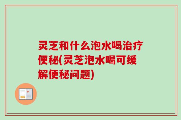 灵芝和什么泡水喝治疗便秘(灵芝泡水喝可缓解便秘问题)-第1张图片-卓越灵芝孢子粉 灵芝和什么泡水喝治疗便秘(灵芝泡水喝可缓解便秘问题)-第1张图片-卓越灵芝孢子粉