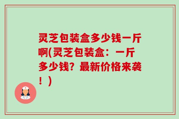 灵芝包装盒多少钱一斤啊(灵芝包装盒：一斤多少钱？最新价格来袭！)-第1张图片-卓越灵芝孢子粉