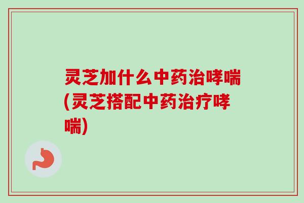 灵芝加什么中药治哮喘(灵芝搭配中药治疗哮喘)-第1张图片-卓越灵芝孢子粉 灵芝加什么中药治哮喘(灵芝搭配中药治疗哮喘)-第1张图片-卓越灵芝孢子粉