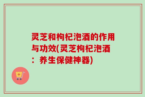 灵芝和枸杞泡酒的作用与功效(灵芝枸杞泡酒：养生保健神器)-第1张图片-卓越灵芝孢子粉
