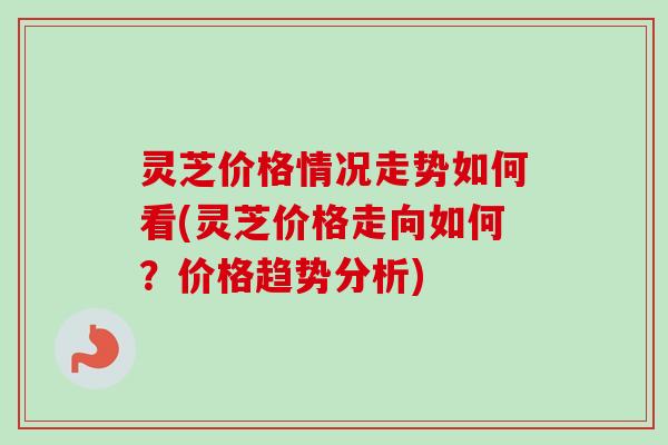 灵芝价格情况走势如何看(灵芝价格走向如何？价格趋势分析)-第1张图片-卓越灵芝孢子粉