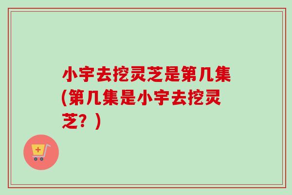 小宇去挖灵芝是第几集(第几集是小宇去挖灵芝?)-第1张图片-卓越灵芝孢子粉 小宇去挖灵芝是第几集(第几集是小宇去挖灵芝?)-第1张图片-卓越灵芝孢子粉