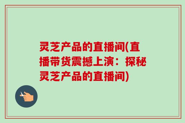 灵芝产品的直播间(直播带货震撼上演:探秘灵芝产品的直播间)-第1张图片-卓越灵芝孢子粉 灵芝产品的直播间(直播带货震撼上演:探秘灵芝产品的直播间)-第1张图片-卓越灵芝孢子粉