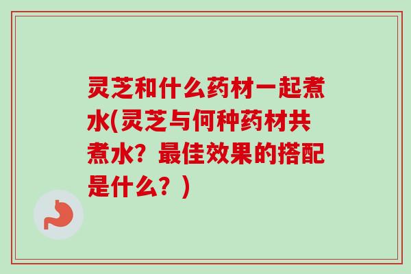 灵芝和什么药材一起煮水(灵芝与何种药材共煮水?最佳效果的搭配是什么?)-第1张图片-卓越灵芝孢子粉 灵芝和什么药材一起煮水(灵芝与何种药材共煮水?最佳效果的搭配是什么?)-第1张图片-卓越灵芝孢子粉