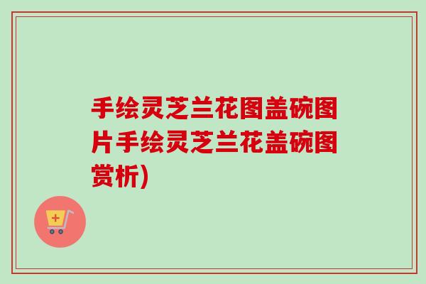 手绘灵芝兰花图盖碗图片手绘灵芝兰花盖碗图赏析)-第1张图片-卓越灵芝孢子粉