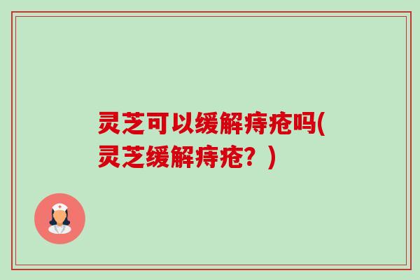 灵芝可以缓解痔疮吗(灵芝缓解痔疮？)-第1张图片-卓越灵芝孢子粉