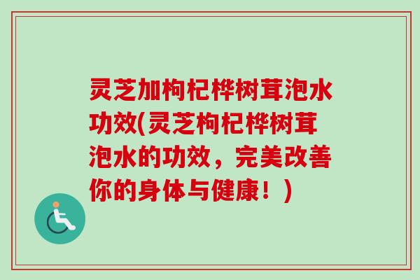 灵芝加枸杞桦树茸泡水功效(灵芝枸杞桦树茸泡水的功效，完美改善你的身体与健康！)-第1张图片-卓越灵芝孢子粉