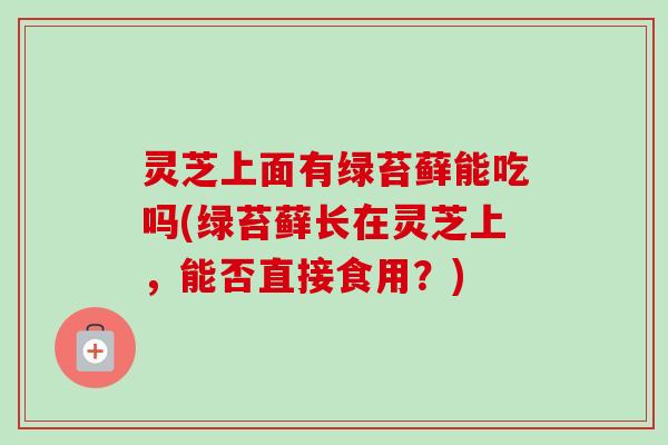 灵芝上面有绿苔藓能吃吗(绿苔藓长在灵芝上,能否直接食用?)-第1张图片-卓越灵芝孢子粉 灵芝上面有绿苔藓能吃吗(绿苔藓长在灵芝上,能否直接食用?)-第1张图片-卓越灵芝孢子粉