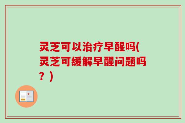 灵芝可以治疗早醒吗(灵芝可缓解早醒问题吗?)-第1张图片-卓越灵芝孢子粉 灵芝可以治疗早醒吗(灵芝可缓解早醒问题吗?)-第1张图片-卓越灵芝孢子粉