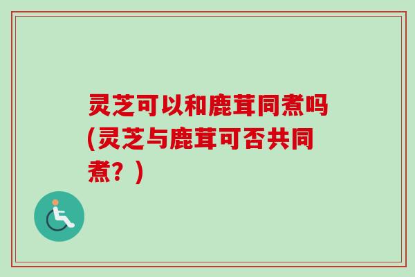 灵芝可以和鹿茸同煮吗(灵芝与鹿茸可否共同煮?)-第1张图片-卓越灵芝孢子粉 灵芝可以和鹿茸同煮吗(灵芝与鹿茸可否共同煮?)-第1张图片-卓越灵芝孢子粉