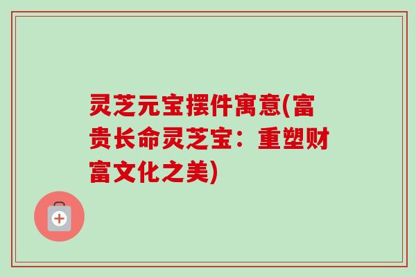 灵芝元宝摆件寓意(富贵长命灵芝宝：重塑财富文化之美)-第1张图片-卓越灵芝孢子粉