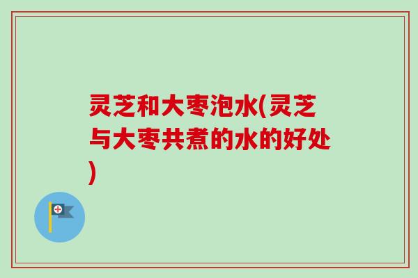 灵芝和大枣泡水(灵芝与大枣共煮的水的好处)-第1张图片-卓越灵芝孢子粉