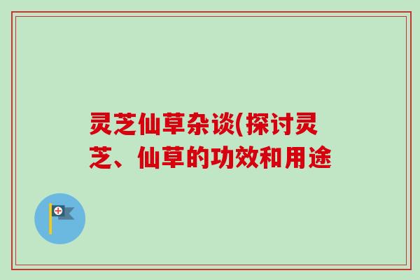 灵芝仙草杂谈(探讨灵芝、仙草的功效和用途-第1张图片-卓越灵芝孢子粉 灵芝仙草杂谈(探讨灵芝、仙草的功效和用途-第1张图片-卓越灵芝孢子粉