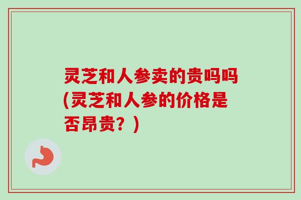 灵芝和人参卖的贵吗吗(灵芝和人参的价格是否昂贵?)-第1张图片-卓越灵芝孢子粉 灵芝和人参卖的贵吗吗(灵芝和人参的价格是否昂贵?)-第1张图片-卓越灵芝孢子粉