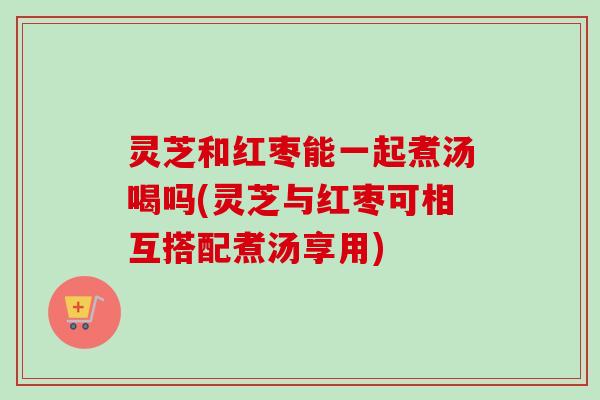 灵芝和红枣能一起煮汤喝吗(灵芝与红枣可相互搭配煮汤享用)-第1张图片-卓越灵芝孢子粉 灵芝和红枣能一起煮汤喝吗(灵芝与红枣可相互搭配煮汤享用)-第1张图片-卓越灵芝孢子粉