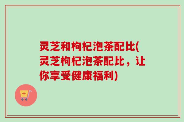 灵芝和枸杞泡茶配比(灵芝枸杞泡茶配比,让你享受健康福利)-第1张图片-卓越灵芝孢子粉 灵芝和枸杞泡茶配比(灵芝枸杞泡茶配比,让你享受健康福利)-第1张图片-卓越灵芝孢子粉
