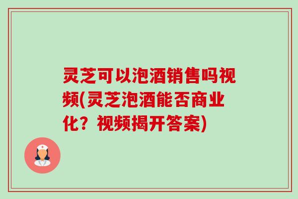 灵芝可以泡酒销售吗视频(灵芝泡酒能否商业化?视频揭开答案)-第1张图片-卓越灵芝孢子粉 灵芝可以泡酒销售吗视频(灵芝泡酒能否商业化?视频揭开答案)-第1张图片-卓越灵芝孢子粉