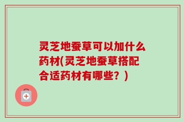 灵芝地蚕草可以加什么药材(灵芝地蚕草搭配合适药材有哪些？)-第1张图片-卓越灵芝孢子粉